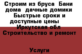 Строим из бруса: Бани, дома, дачные домики. Быстрые сроки и доступные цены.   - Иркутская обл. Строительство и ремонт » Услуги   